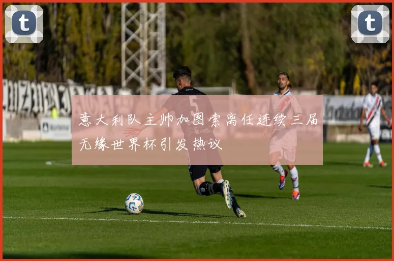 意大利队主帅加图索离任连续三届无缘世界杯引发热议