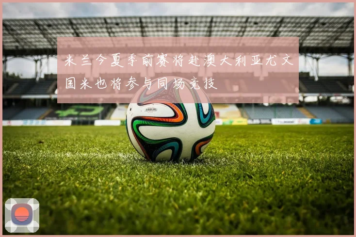 米兰今夏季前赛将赴澳大利亚尤文国米也将参与同场竞技