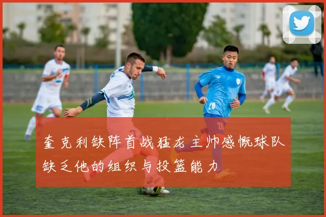 奎克利缺阵首战猛龙主帅感慨球队缺乏他的组织与投篮能力