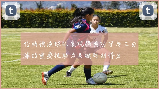 伦纳德谈球队表现强调防守与三分球的重要性助力关键时刻得分
