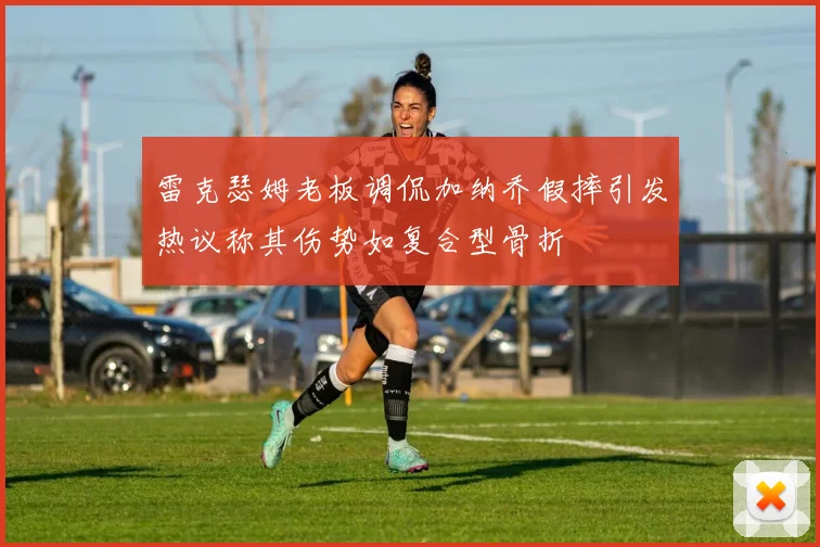 雷克瑟姆老板调侃加纳乔假摔引发热议称其伤势如复合型骨折
